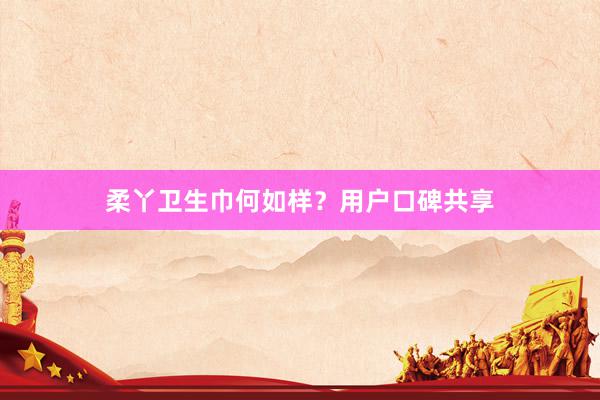 柔丫卫生巾何如样？用户口碑共享